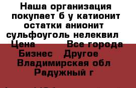 Наша организация покупает б/у катионит остатки анионит, сульфоуголь нелеквил. › Цена ­ 150 - Все города Бизнес » Другое   . Владимирская обл.,Радужный г.